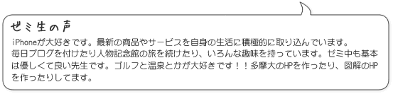 iPhoneが大好きです。最新の商品やサービスを自身の生活に積極的に取り込んでいます。
毎日ブログを付けたり人物記念館の旅を続けたり、いろんな趣味を持っています。ゼミ中も基本は優しくて良い先生です。ゴルフと温泉とかが大好きです!!多摩大のHPを作ったり、図解のHPを作ったりしてます。