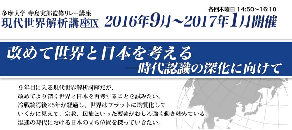 多摩大学 寺島実郎監修リレー講座　現代世界解析講座9　改めて世界と日本を考える―時代認識の深化に向けて　2016年9月～2017年1月開催 ９年目に入る現代世界解析講座だが、改めてより深く世界と日本を再考することを試みたい。冷戦終焉後25年が経過し、世界はフラットに均質化していくかに見えて、宗教、民族といった要素がむしろ強く動き始めている。混迷の時代における日本の立ち位置を探っていきたい。