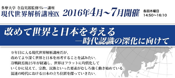 多摩大学 寺島実郎監修リレー講座　現代世界解析講座9　改めて世界と日本を考える―時代認識の深化に向けて　2016年4月～7月開催 ９年目に入る現代世界解析講座だが、改めてより深く世界と日本を再考することを試みたい。冷戦終焉後25年が経過し、世界はフラットに均質化していくかに見えて、宗教、民族といった要素がむしろ強く動き始めている。混迷の時代における日本の立ち位置を探っていきたい。