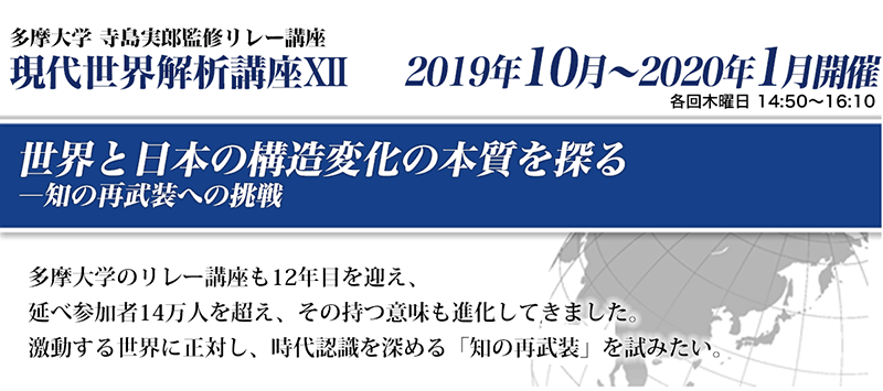 多摩大学 寺島実郎監修リレー講座　現代世界解析講座12　世界と日本の構造変化の本質をみつめて―知の再武装への挑戦　多摩大学のリレー講座も12年目を迎え、延べ参加者14万人を超え、その持つ意味も進化してきました。激動する世界に正対し、時代認識を深める「知の再武装」を試みたい。