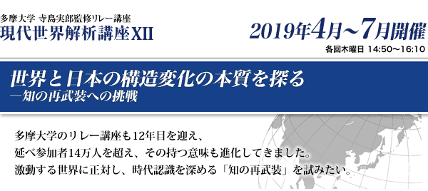 多摩大学 寺島実郎監修リレー講座　現代世界解析講座12　世界と日本の構造変化の本質をみつめて―知の再武装への挑戦　多摩大学のリレー講座も12年目を迎え、延べ参加者14万人を超え、その持つ意味も進化してきました。激動する世界に正対し、時代認識を深める「知の再武装」を試みたい。